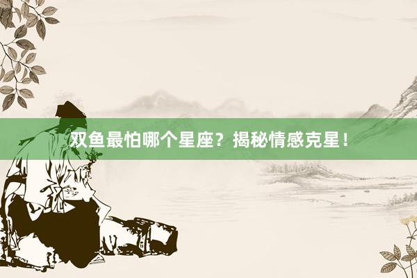 双鱼最怕哪个星座？揭秘情感克星！